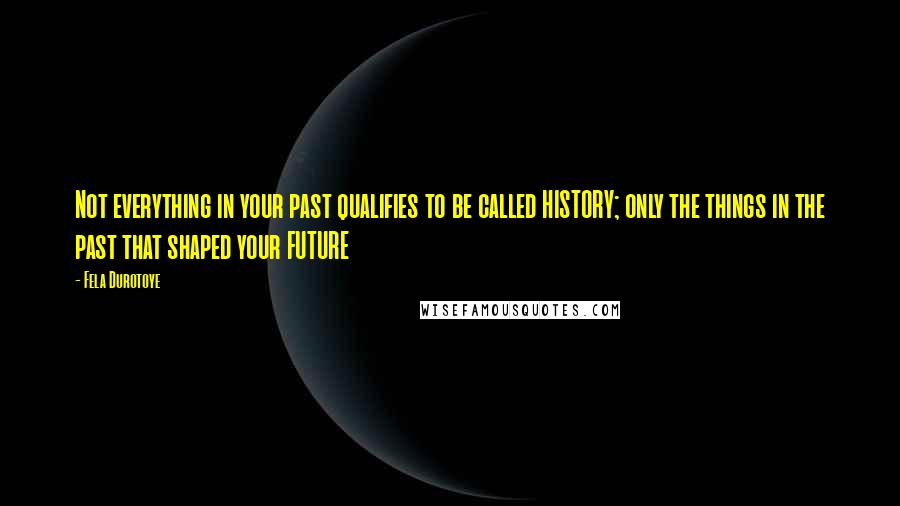 Fela Durotoye Quotes: Not everything in your past qualifies to be called HISTORY; only the things in the past that shaped your FUTURE