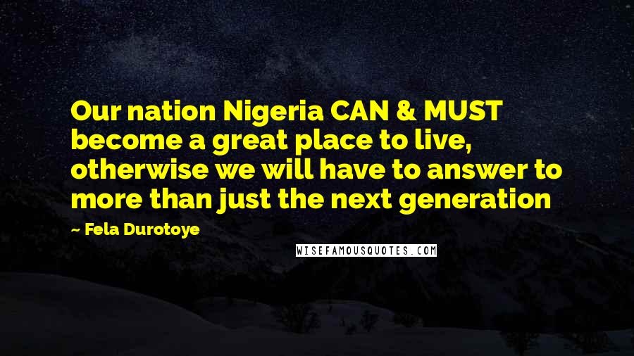 Fela Durotoye Quotes: Our nation Nigeria CAN & MUST become a great place to live, otherwise we will have to answer to more than just the next generation