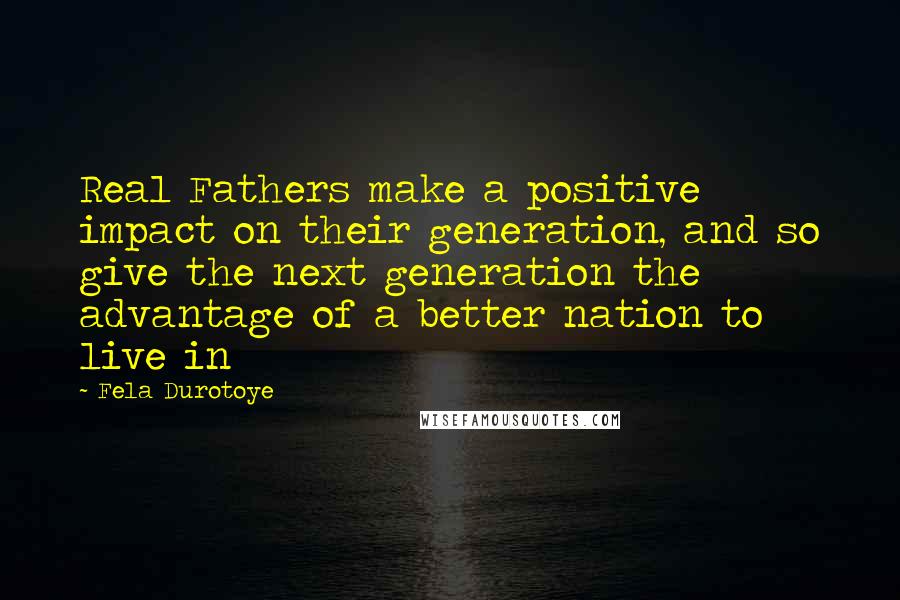 Fela Durotoye Quotes: Real Fathers make a positive impact on their generation, and so give the next generation the advantage of a better nation to live in