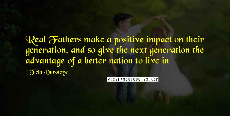 Fela Durotoye Quotes: Real Fathers make a positive impact on their generation, and so give the next generation the advantage of a better nation to live in