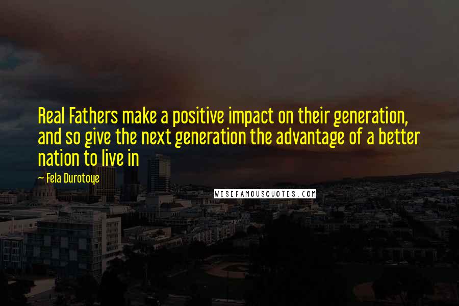 Fela Durotoye Quotes: Real Fathers make a positive impact on their generation, and so give the next generation the advantage of a better nation to live in