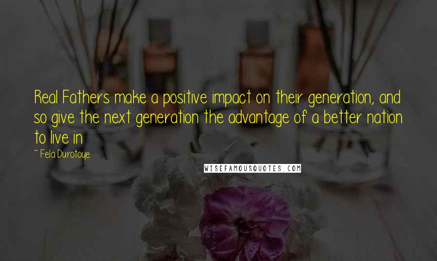 Fela Durotoye Quotes: Real Fathers make a positive impact on their generation, and so give the next generation the advantage of a better nation to live in