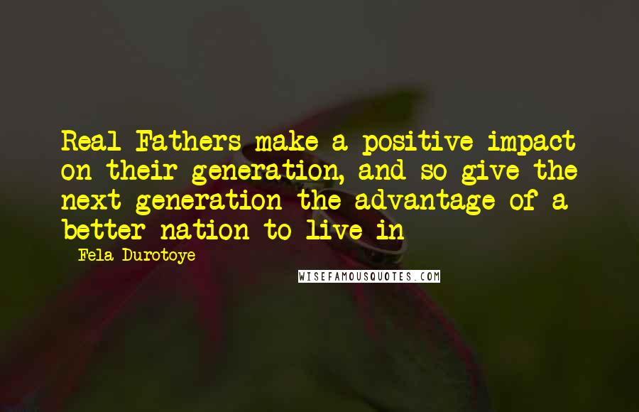 Fela Durotoye Quotes: Real Fathers make a positive impact on their generation, and so give the next generation the advantage of a better nation to live in