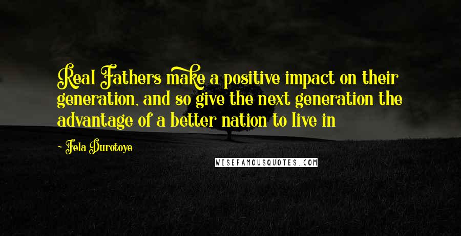 Fela Durotoye Quotes: Real Fathers make a positive impact on their generation, and so give the next generation the advantage of a better nation to live in