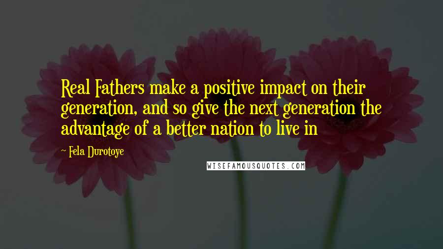 Fela Durotoye Quotes: Real Fathers make a positive impact on their generation, and so give the next generation the advantage of a better nation to live in