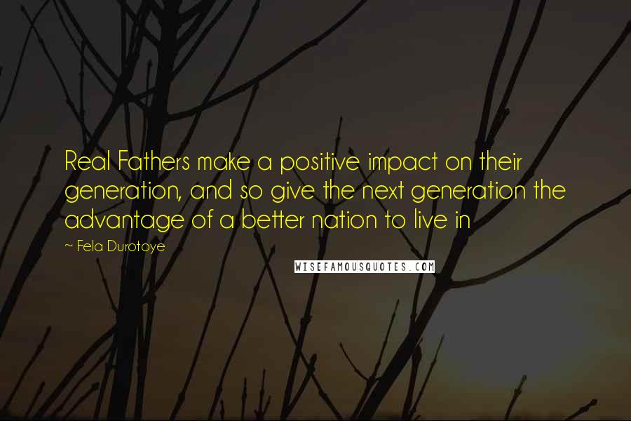 Fela Durotoye Quotes: Real Fathers make a positive impact on their generation, and so give the next generation the advantage of a better nation to live in