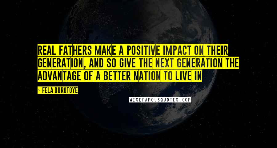 Fela Durotoye Quotes: Real Fathers make a positive impact on their generation, and so give the next generation the advantage of a better nation to live in