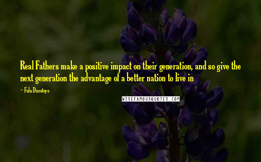 Fela Durotoye Quotes: Real Fathers make a positive impact on their generation, and so give the next generation the advantage of a better nation to live in