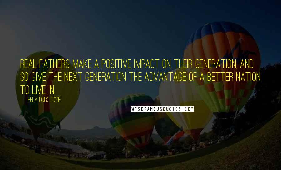 Fela Durotoye Quotes: Real Fathers make a positive impact on their generation, and so give the next generation the advantage of a better nation to live in
