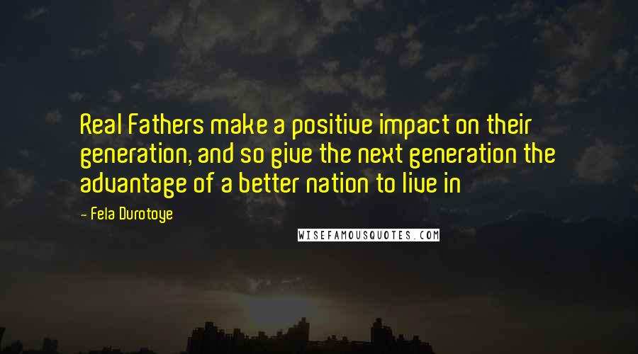 Fela Durotoye Quotes: Real Fathers make a positive impact on their generation, and so give the next generation the advantage of a better nation to live in