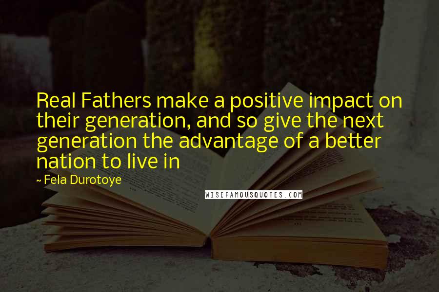 Fela Durotoye Quotes: Real Fathers make a positive impact on their generation, and so give the next generation the advantage of a better nation to live in