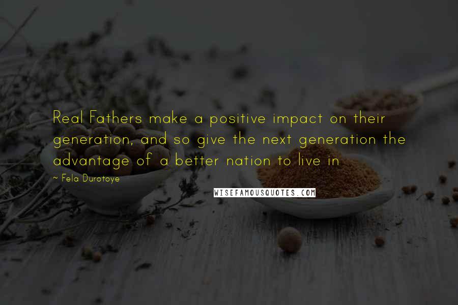 Fela Durotoye Quotes: Real Fathers make a positive impact on their generation, and so give the next generation the advantage of a better nation to live in