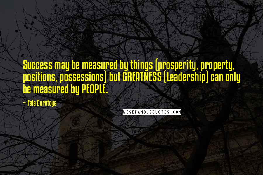 Fela Durotoye Quotes: Success may be measured by things (prosperity, property, positions, possessions) but GREATNESS (Leadership) can only be measured by PEOPLE.