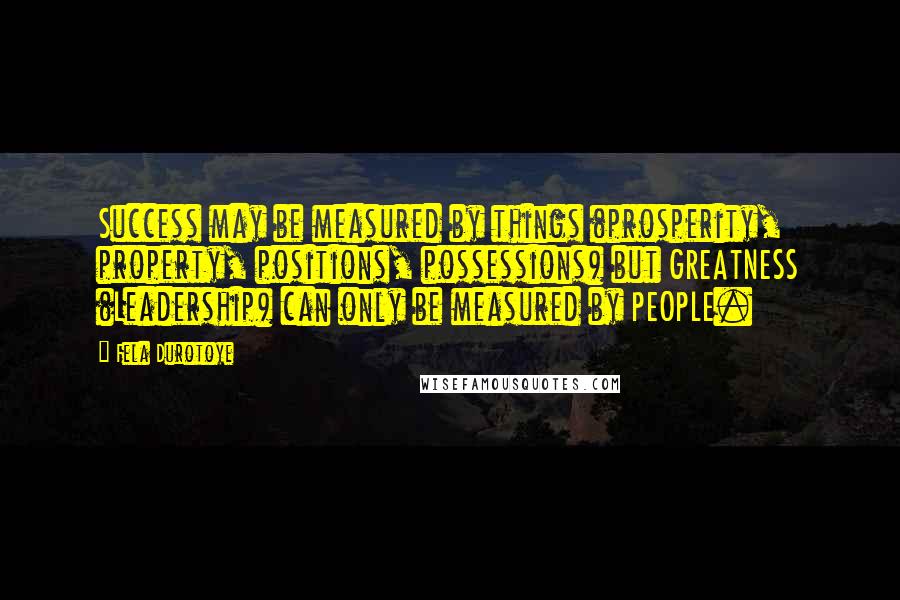 Fela Durotoye Quotes: Success may be measured by things (prosperity, property, positions, possessions) but GREATNESS (Leadership) can only be measured by PEOPLE.