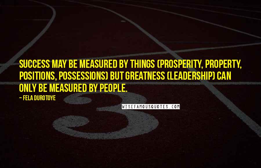 Fela Durotoye Quotes: Success may be measured by things (prosperity, property, positions, possessions) but GREATNESS (Leadership) can only be measured by PEOPLE.