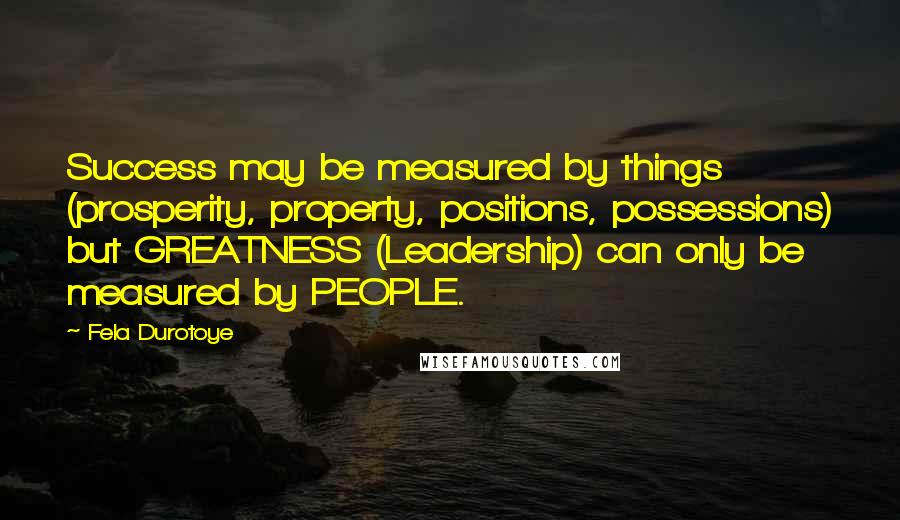 Fela Durotoye Quotes: Success may be measured by things (prosperity, property, positions, possessions) but GREATNESS (Leadership) can only be measured by PEOPLE.