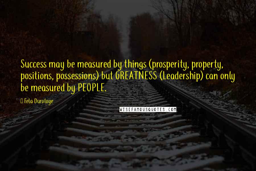 Fela Durotoye Quotes: Success may be measured by things (prosperity, property, positions, possessions) but GREATNESS (Leadership) can only be measured by PEOPLE.