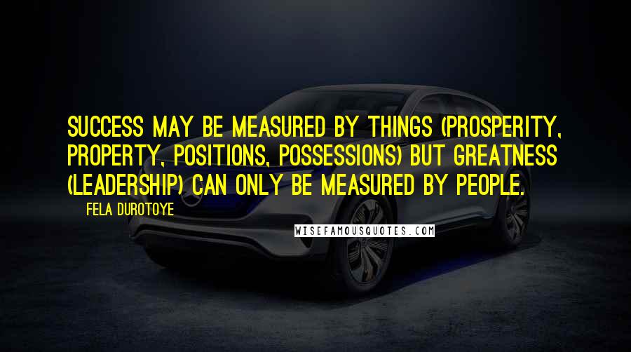 Fela Durotoye Quotes: Success may be measured by things (prosperity, property, positions, possessions) but GREATNESS (Leadership) can only be measured by PEOPLE.