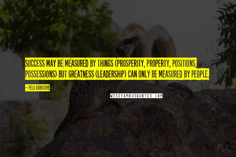 Fela Durotoye Quotes: Success may be measured by things (prosperity, property, positions, possessions) but GREATNESS (Leadership) can only be measured by PEOPLE.