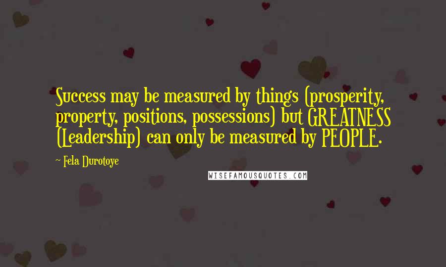 Fela Durotoye Quotes: Success may be measured by things (prosperity, property, positions, possessions) but GREATNESS (Leadership) can only be measured by PEOPLE.