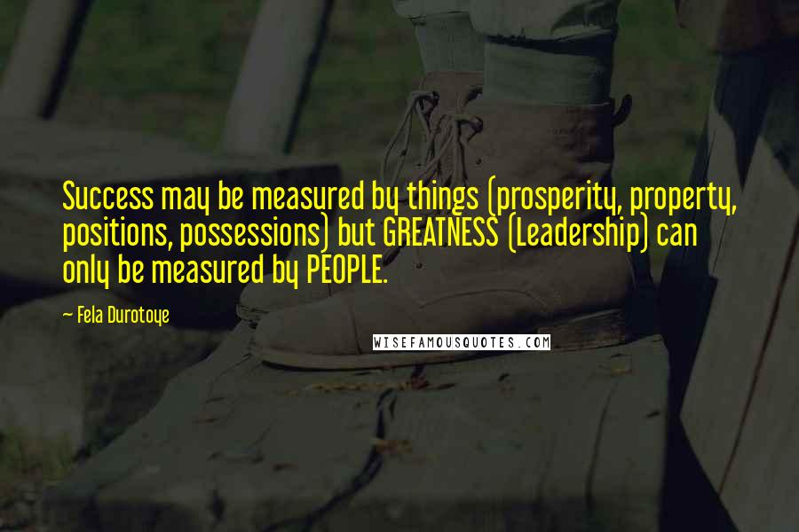 Fela Durotoye Quotes: Success may be measured by things (prosperity, property, positions, possessions) but GREATNESS (Leadership) can only be measured by PEOPLE.