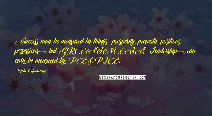 Fela Durotoye Quotes: Success may be measured by things (prosperity, property, positions, possessions) but GREATNESS (Leadership) can only be measured by PEOPLE.