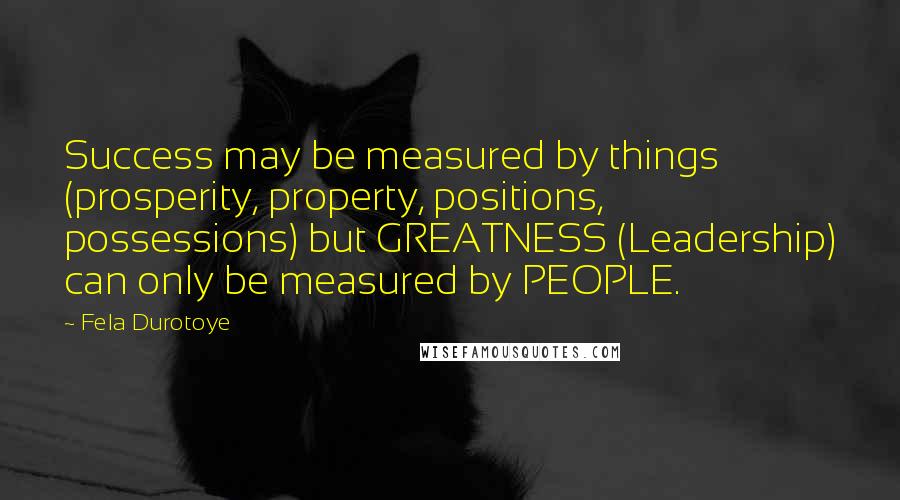 Fela Durotoye Quotes: Success may be measured by things (prosperity, property, positions, possessions) but GREATNESS (Leadership) can only be measured by PEOPLE.