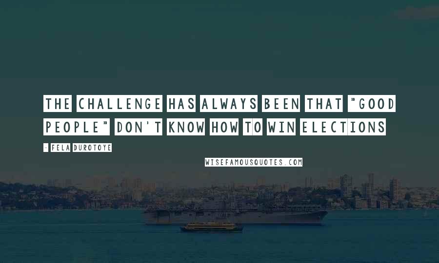 Fela Durotoye Quotes: The challenge has always been that "good people" don't know how to win elections