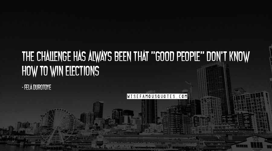 Fela Durotoye Quotes: The challenge has always been that "good people" don't know how to win elections