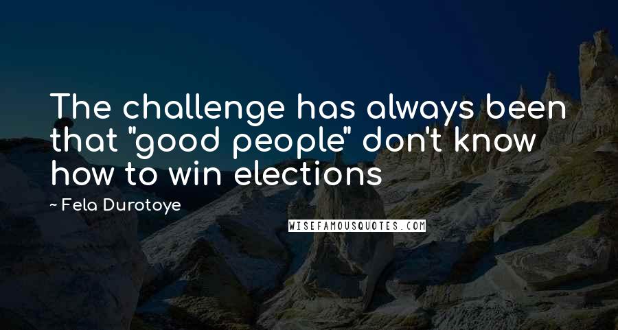 Fela Durotoye Quotes: The challenge has always been that "good people" don't know how to win elections