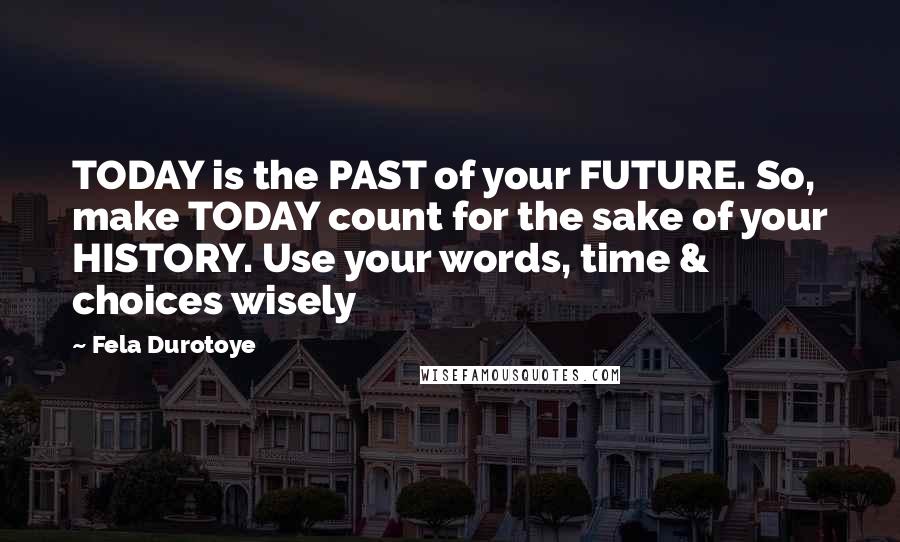 Fela Durotoye Quotes: TODAY is the PAST of your FUTURE. So, make TODAY count for the sake of your HISTORY. Use your words, time & choices wisely