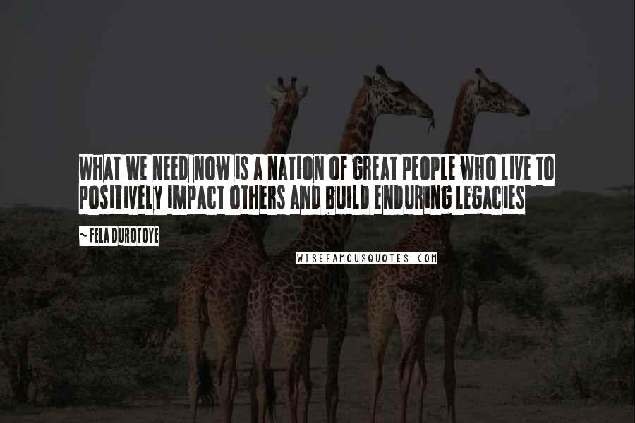 Fela Durotoye Quotes: What we need now is a nation of great people who live to positively impact others and build enduring legacies