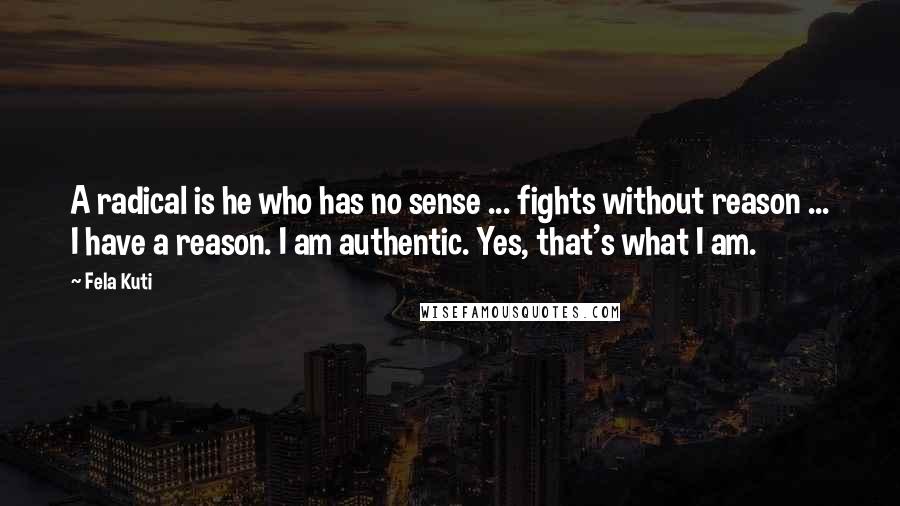 Fela Kuti Quotes: A radical is he who has no sense ... fights without reason ... I have a reason. I am authentic. Yes, that's what I am.