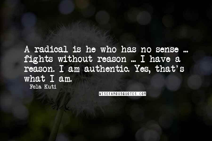 Fela Kuti Quotes: A radical is he who has no sense ... fights without reason ... I have a reason. I am authentic. Yes, that's what I am.