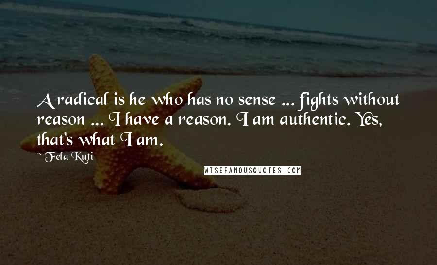 Fela Kuti Quotes: A radical is he who has no sense ... fights without reason ... I have a reason. I am authentic. Yes, that's what I am.