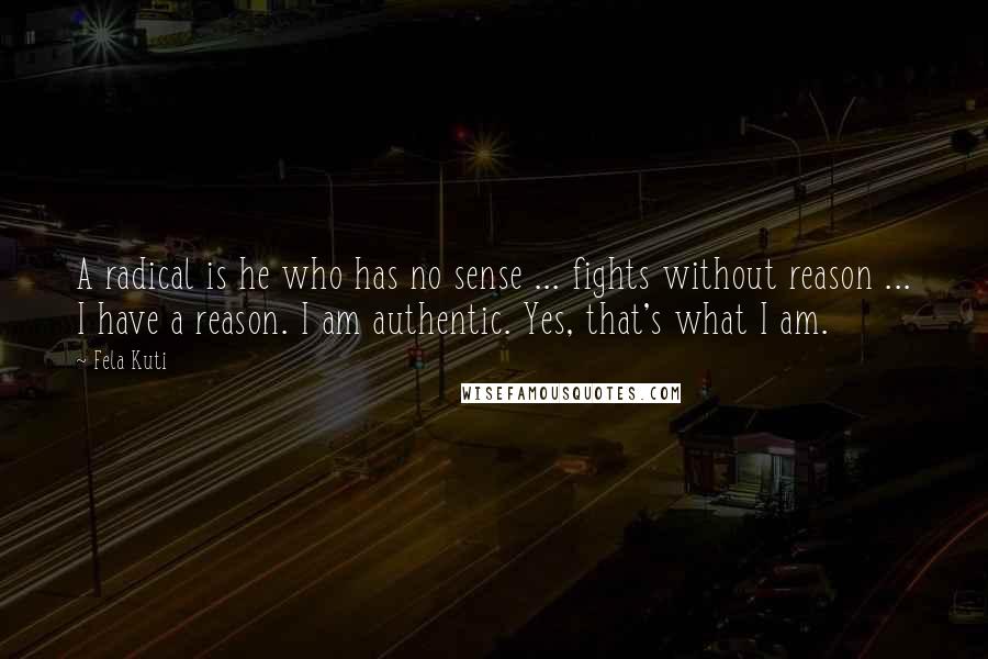 Fela Kuti Quotes: A radical is he who has no sense ... fights without reason ... I have a reason. I am authentic. Yes, that's what I am.