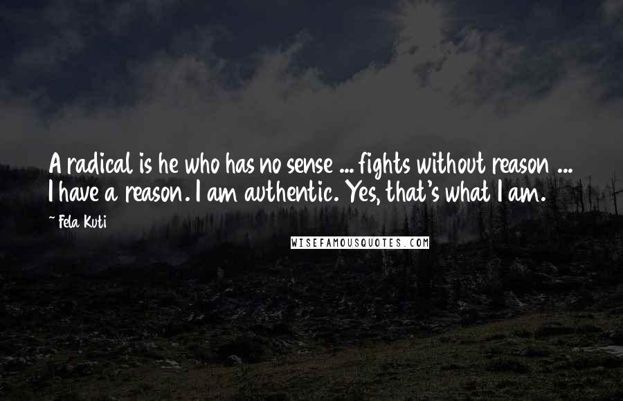 Fela Kuti Quotes: A radical is he who has no sense ... fights without reason ... I have a reason. I am authentic. Yes, that's what I am.