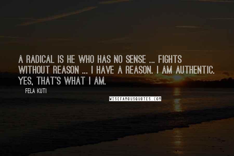 Fela Kuti Quotes: A radical is he who has no sense ... fights without reason ... I have a reason. I am authentic. Yes, that's what I am.