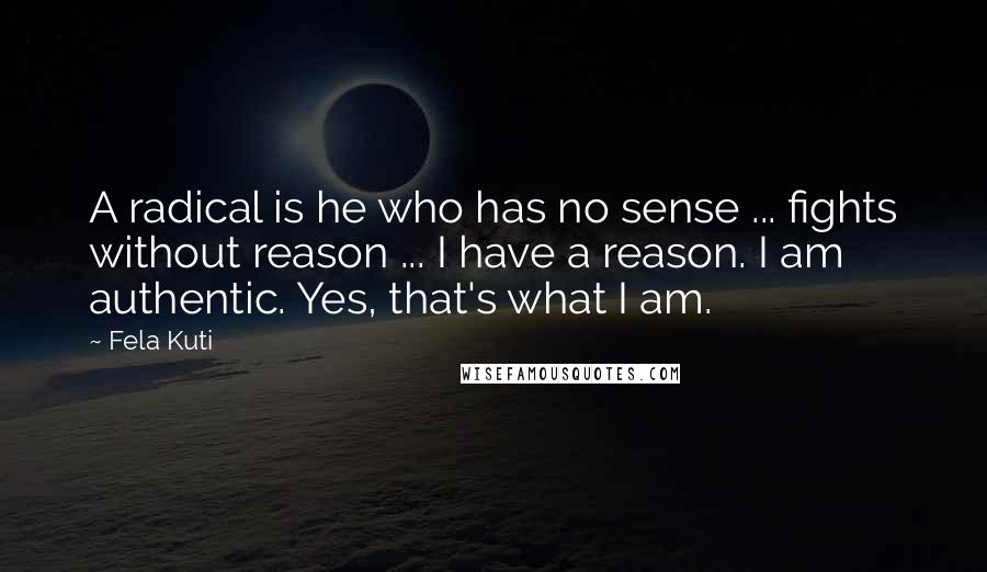 Fela Kuti Quotes: A radical is he who has no sense ... fights without reason ... I have a reason. I am authentic. Yes, that's what I am.