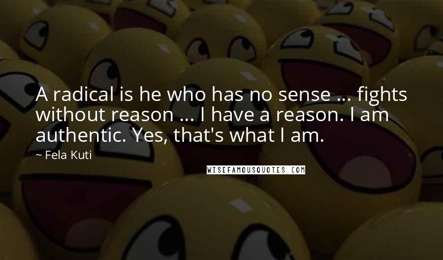 Fela Kuti Quotes: A radical is he who has no sense ... fights without reason ... I have a reason. I am authentic. Yes, that's what I am.