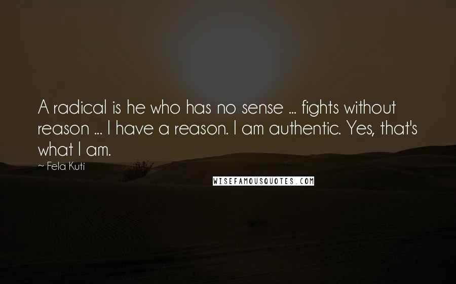 Fela Kuti Quotes: A radical is he who has no sense ... fights without reason ... I have a reason. I am authentic. Yes, that's what I am.