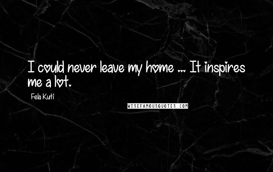 Fela Kuti Quotes: I could never leave my home ... It inspires me a lot.