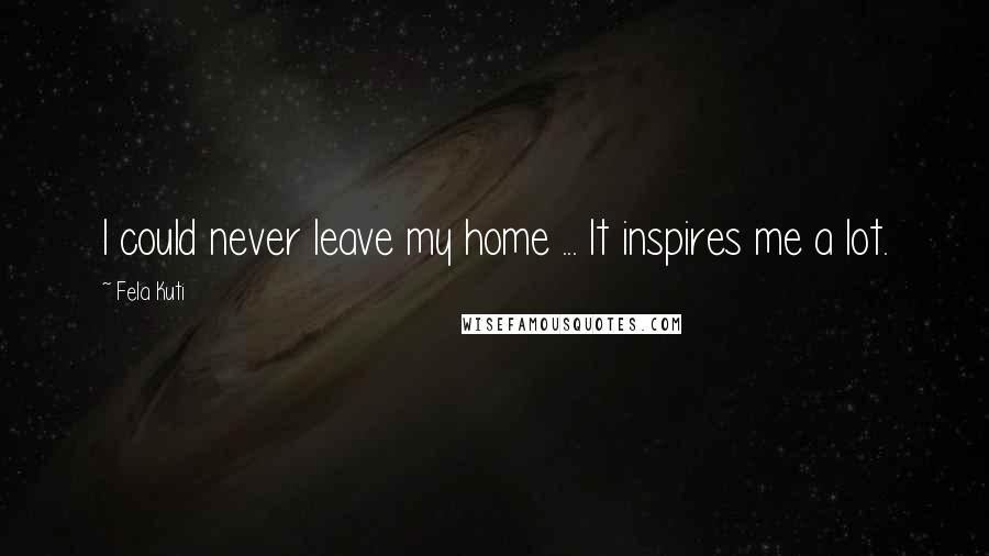 Fela Kuti Quotes: I could never leave my home ... It inspires me a lot.