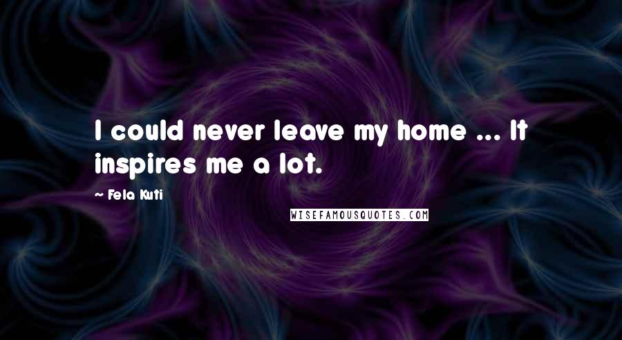 Fela Kuti Quotes: I could never leave my home ... It inspires me a lot.