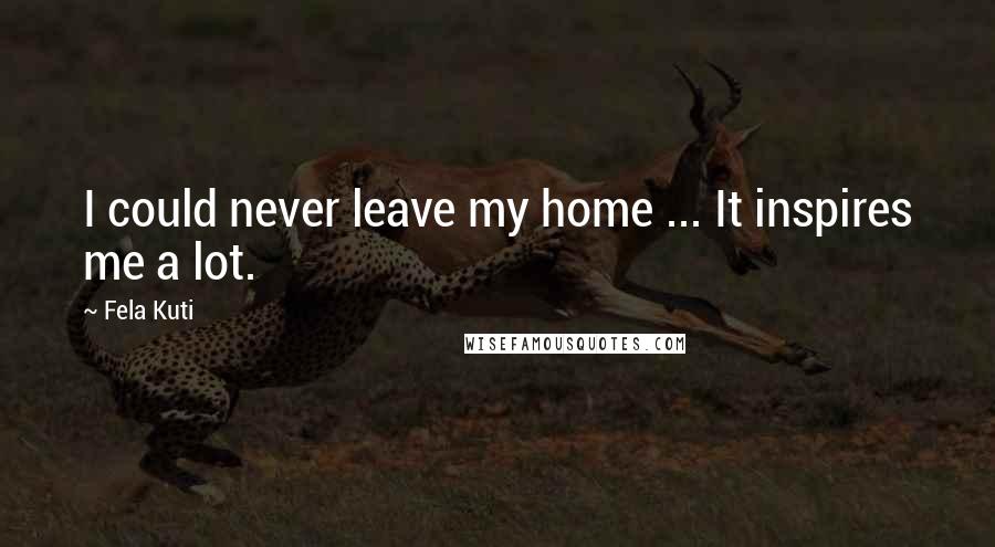 Fela Kuti Quotes: I could never leave my home ... It inspires me a lot.