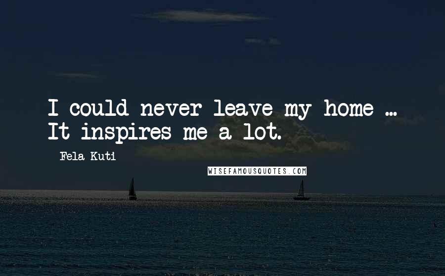 Fela Kuti Quotes: I could never leave my home ... It inspires me a lot.