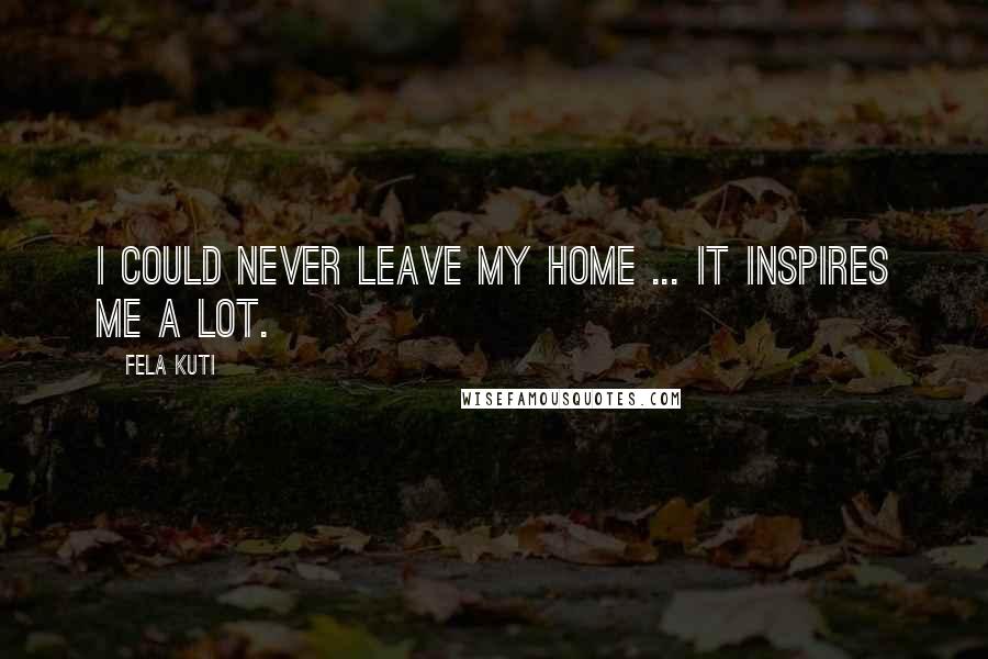 Fela Kuti Quotes: I could never leave my home ... It inspires me a lot.