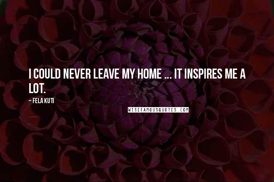 Fela Kuti Quotes: I could never leave my home ... It inspires me a lot.