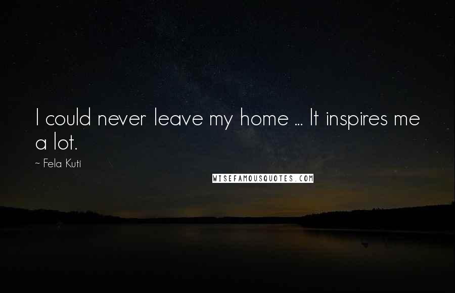 Fela Kuti Quotes: I could never leave my home ... It inspires me a lot.