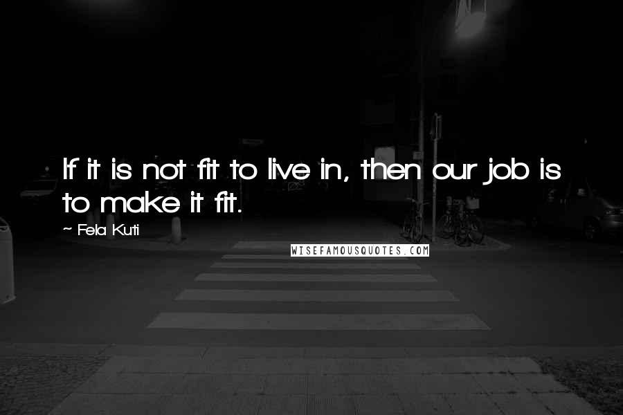 Fela Kuti Quotes: If it is not fit to live in, then our job is to make it fit.